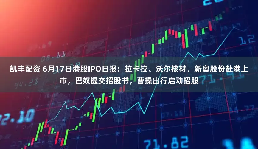 凯丰配资 6月17日港股IPO日报：拉卡拉、沃尔核材、新奥股份赴港上市，巴奴提交招股书，曹操出行启动招股