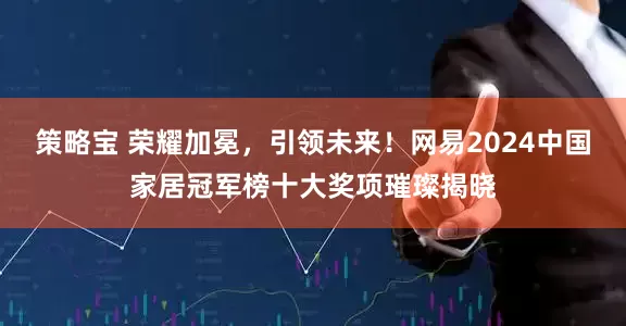 策略宝 荣耀加冕，引领未来！网易2024中国家居冠军榜十大奖项璀璨揭晓