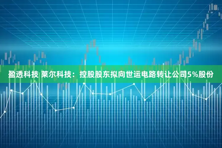 盈透科技 莱尔科技：控股股东拟向世运电路转让公司5%股份