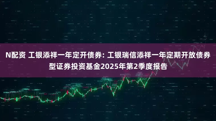 N配资 工银添祥一年定开债券: 工银瑞信添祥一年定期开放债券型证券投资基金2025年第2季度报告