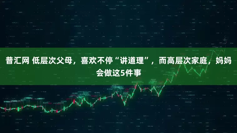 普汇网 低层次父母，喜欢不停“讲道理”，而高层次家庭，妈妈会做这5件事