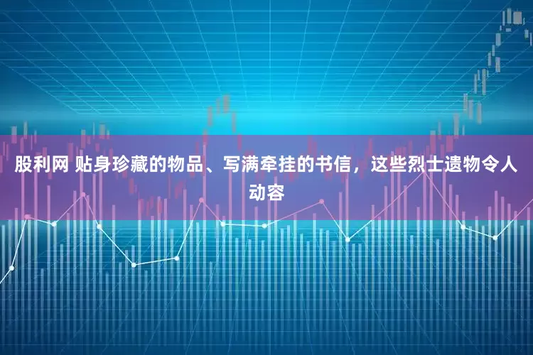 股利网 贴身珍藏的物品、写满牵挂的书信，这些烈士遗物令人动容