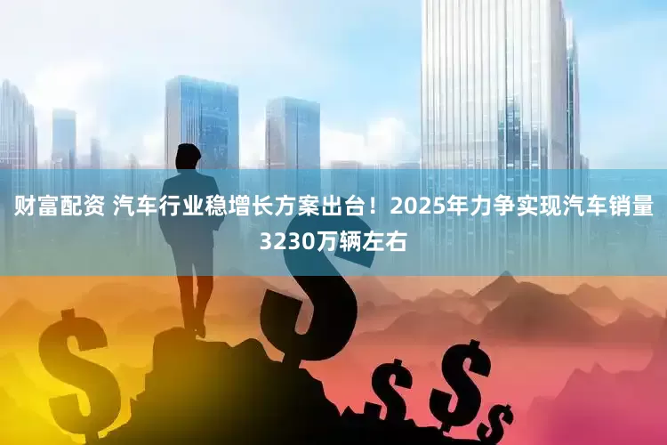 财富配资 汽车行业稳增长方案出台！2025年力争实现汽车销量3230万辆左右