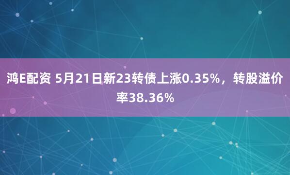 鸿E配资 5月21日新23转债上涨0.35%，转股溢价率38.36%