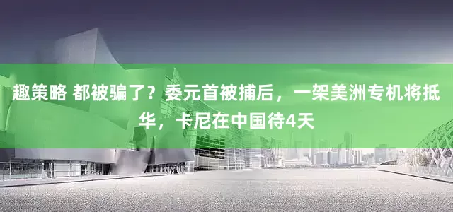 趣策略 都被骗了？委元首被捕后，一架美洲专机将抵华，卡尼在中国待4天