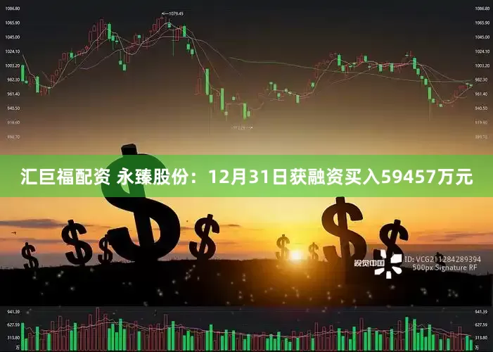 汇巨福配资 永臻股份：12月31日获融资买入59457万元