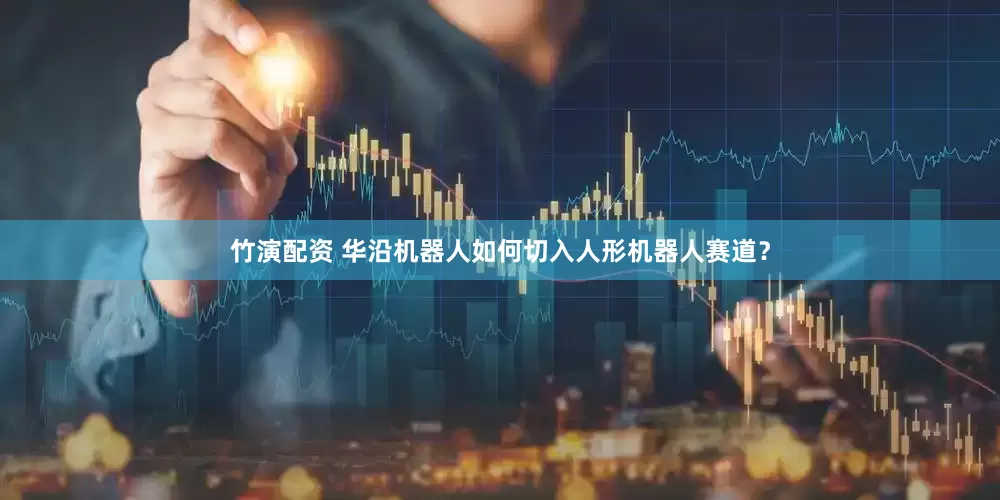 竹演配资 华沿机器人如何切入人形机器人赛道？