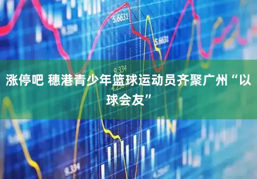 涨停吧 穗港青少年篮球运动员齐聚广州“以球会友”