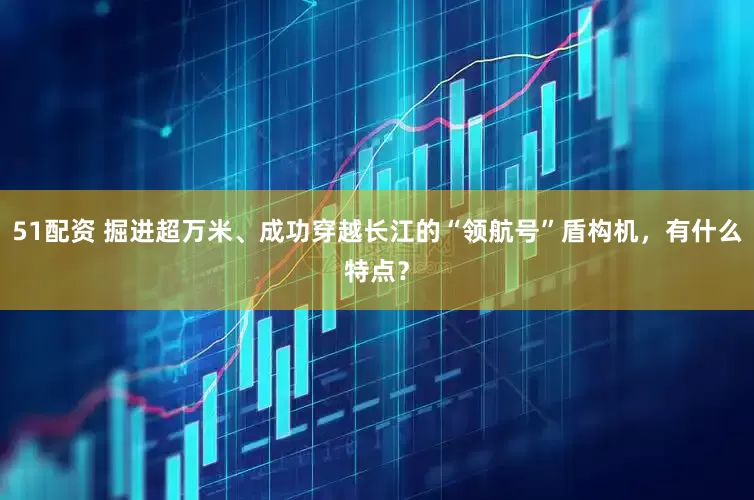 51配资 掘进超万米、成功穿越长江的“领航号”盾构机，有什么特点？